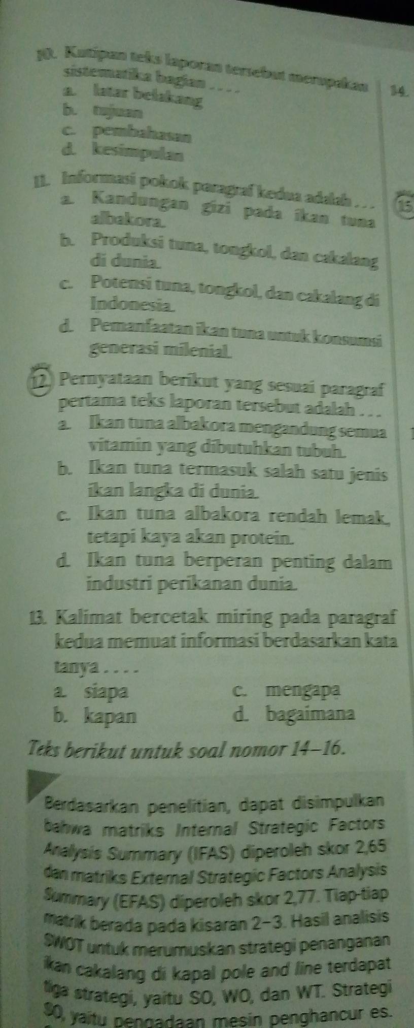 Katipan teks laporan tersebut merspakan 14.
sistematika bagian . . . .
a. latar belakang
b. tojuan
c. pembahasan
d. kesimpulan
II. Informasi pokok paragraf kedua adalah .  . 16
a. Kandungan gizi pada ikan tuna
albakora.
b. Produksi tuna, tongkol, dan cakalang
di dunia.
c. Potensi tuna, tongkol, dan cakalang di
Indonesia
d. Pemanfaatan ikan tuna untuk konsumsi
generasi milenial
2) Pernyataan berikut yang sesuai paragraf
pertama teks laporan tersebut adalah . . .
a Ikan tuna albakora mengandung semua
vitamin yang dibutuhkan tubuh.
b. Ikan tuna termasuk salah satu jenis
ikan langka di dunia.
c. Ikan tuna albakora rendah lemak.
tetapi kaya akan protein.
d. Ikan tuna berperan penting dalam
industri perikanan dunia.
13. Kalimat bercetak miring pada paragraf
kedua memuat informasi berdasarkan kata
tanya . . . .
a. siapa c. mengapa
b. kapan d. bagaimana
Teks berikut untuk soal nomor 14-16.
Berdasarkan penelitian, dapat disimpulkan
bahwa matriks Internal Strategic Factors
Analysis Summary (IFAS) diperoleh skor 2,65
dan matriks External Strategic Factors Analysis
Summary (EFAS) diperoleh skor 2,77. Tiap-tiap
matrik berada pada kisaran 2-3. Hasil analisis
SWOT untuk merumuskan strategi penanganan
ikan cakalang di kapal pole and line terdapat
tlga strategi, yaitu SO, WO, dan WT. Strategi
$0, yaitu pennadaan mesin penghancur es.