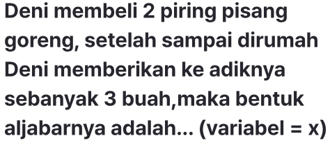 Deni membeli 2 piring pisang 
goreng, setelah sampai dirumah 
Deni memberikan ke adiknya 
sebanyak 3 buah,maka bentuk 
aljabarnya adalah... (variabel =x)