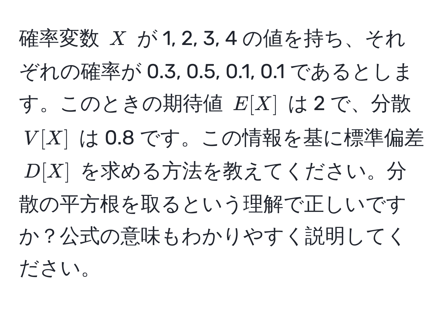 確率変数 $X$ が 1, 2, 3, 4 の値を持ち、それぞれの確率が 0.3, 0.5, 0.1, 0.1 であるとします。このときの期待値 $E[X]$ は 2 で、分散 $V[X]$ は 0.8 です。この情報を基に標準偏差 $D[X]$ を求める方法を教えてください。分散の平方根を取るという理解で正しいですか？公式の意味もわかりやすく説明してください。