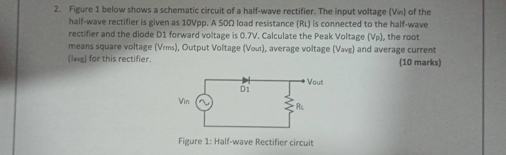 Figure 1 below shows a schematic circuit of a half-wave rectifier. The input voltage (Vin) of the 
half-wave rectifier is given as 10Vpp. A 50Ω load resistance (RL) is connected to the half-wave 
rectifier and the diode D1 forward voltage is 0.7V. Calculate the Peak Voltage (Vp), the root 
means square voltage (Vrms), Output Voltage (Vout), average voltage (Vavg) and average current 
(lavg) for this rectifier. (10 marks) 
Figure 1: Half-wave Rectifier circuit