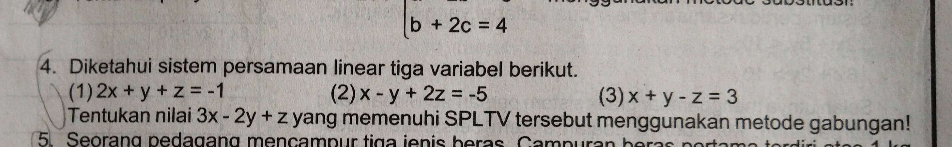 b+2c=4
4. Diketahui sistem persamaan linear tiga variabel berikut. 
(1) 2x+y+z=-1 (2) x-y+2z=-5 (3) x+y-z=3
Tentukan nilai 3x-2y+z yang memenuhi SPLTV tersebut menggunakan metode gabungan! 
5 Seorang pedagang mençampur tiga ienis beras. Campurar