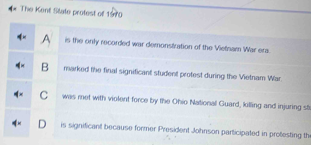 A The Kent State protest of 1970
A is the only recorded war demonstration of the Vietnam War era.
B marked the final significant student protest during the Vietnam War.
× C was met with violent force by the Ohio National Guard, killing and injuring stu
D is significant because former President Johnson participated in protesting th