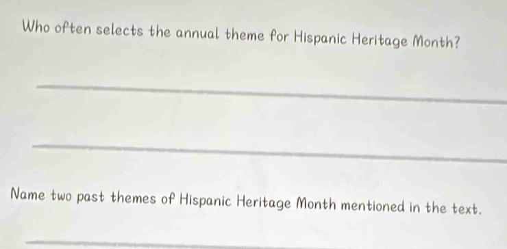 Who often selects the annual theme for Hispanic Heritage Month? 
_ 
_ 
Name two past themes of Hispanic Heritage Month mentioned in the text. 
_