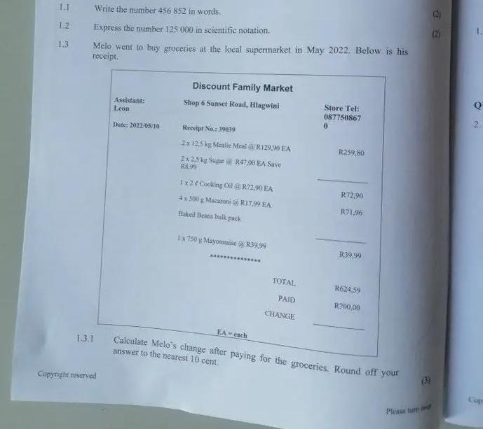 1.] Write the number 456 852 in words. (2)
1.2 Express the number 125 000 in scientific notation. (2) 1.
1.3 Melo went to buy groceries at the local supermarket in May 2022. Below is his
receipt.
Q
2.
1.3.roceries. Round off your
Copyright reserved (3)
Cop
Please turn one