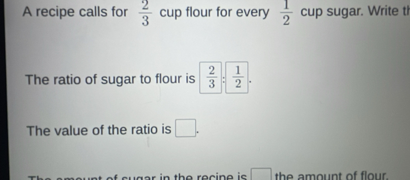 A recipe calls for  2/3  cup flour for every  1/2  cup sugar. Write tl 
The ratio of sugar to flour is  2/3 : 1/2 . 
The value of the ratio is □ . 
f euger in the recine is □ the amount of flour.