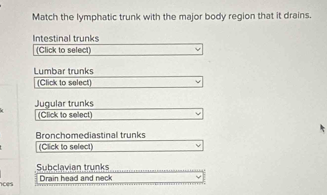 Match the lymphatic trunk with the major body region that it drains. 
Intestinal trunks 
(Click to select) 
Lumbar trunks 
(Click to select) 
Jugular trunks 
k (Click to select) 
Bronchomediastinal trunks 
(Click to select) 
Subclavian trunks 
Drain head and neck 
ces