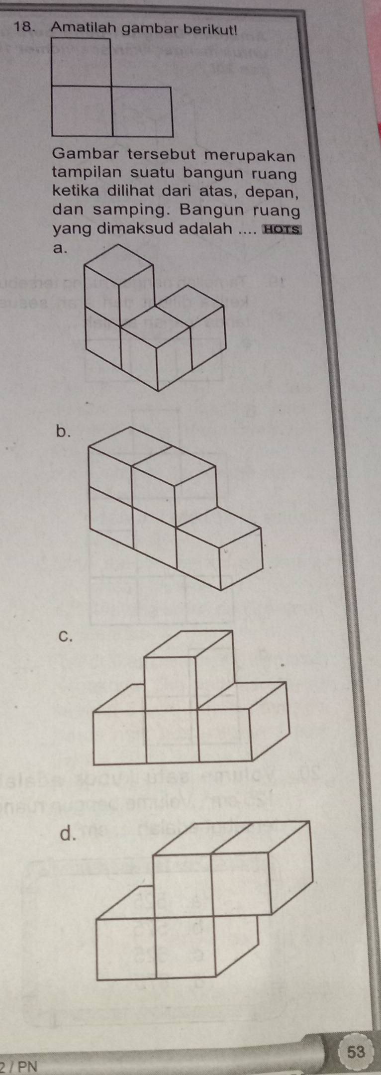 Amatilah gambar berikut! 
Gambar tersebut merupakan 
tampilan suatu bangun ruang 
ketika dilihat dari atas, depan, 
dan samping. Bangun ruang 
yang dimaksud adalah .... Hors 
a. 
b. 
C. 
d.
53
2 / PN