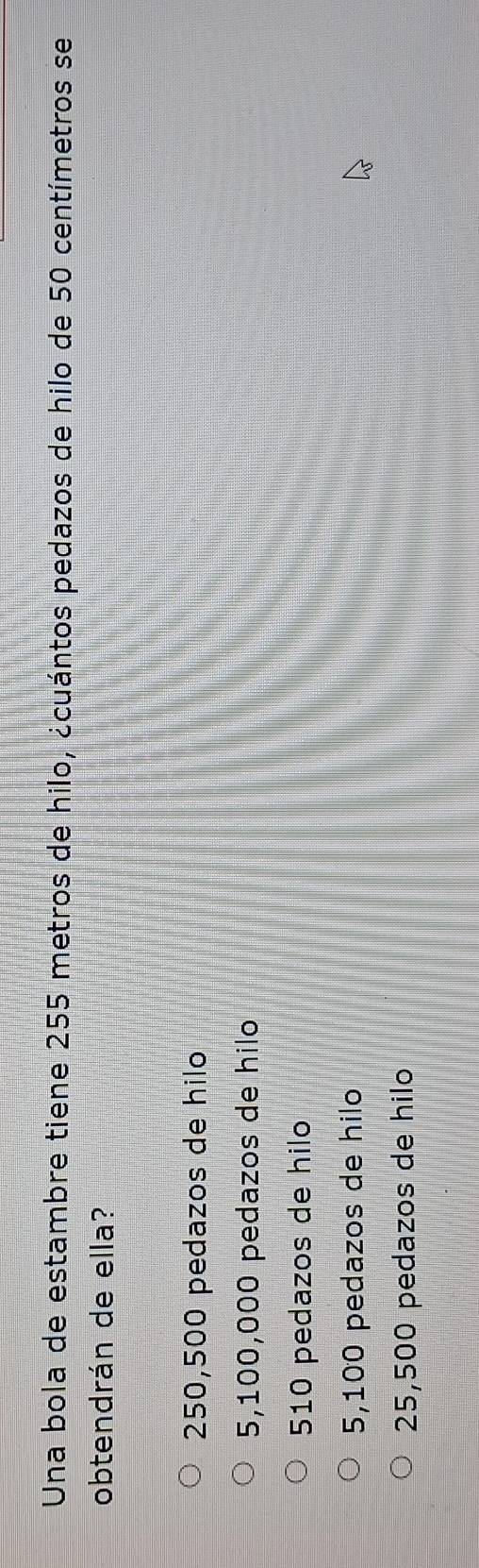Una bola de estambre tiene 255 metros de hilo, ¿cuántos pedazos de hilo de 50 centímetros se
obtendrán de ella?
250,500 pedazos de hilo
5,100,000 pedazos de hilo
510 pedazos de hilo
5,100 pedazos de hilo
25,500 pedazos de hilo