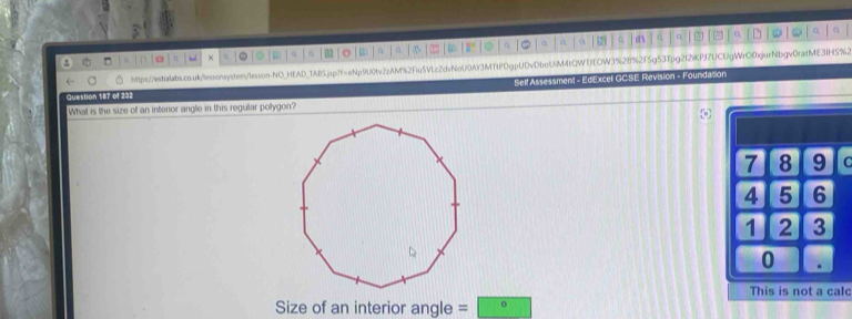 □ 0 o n × 0 。 φ a 。 a a ∞ C a 。 α m o a, 
q ” o 
Mtps://estialabs.co.ui/lessonsysten/lesson-NO_HEAD_1AESjsp7f=eNp9U0tv2zAM%2Fu5VLc2dvNoU0AY3MTtDgpUDvDboUM4tQWTfEOW31%28%2F5g53Tpg2f2iKPf7UCUgWrQ0jurNbgv0rafME31H5%2 
SelfAssessment - EdExcel GCSE Revision - Foundation 
Question 187 of 232 
What is the size of an interior angle in this regular polygon? 
lc 
Size of an interior angle =□ ^circ 