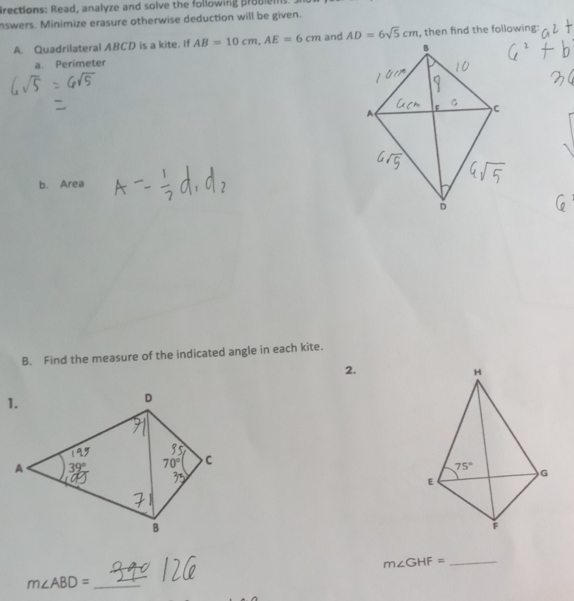 irections: Read, analyze and solve the following problems
nswers. Minimize erasure otherwise deduction will be given.
A. Quadrilateral ABCD is a kite. If AB=10cm,AE=6cm and AD=6sqrt(5)cm , then find the following:
a. Perimeter
b. Area
B. Find the measure of the indicated angle in each kite.
2.
_ m∠ GHF=
_ m∠ ABD=