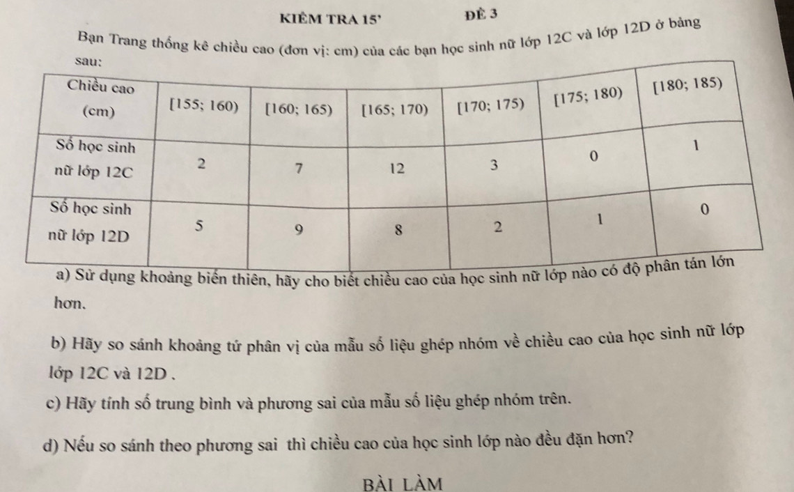 KIÊM TRA 15'
ĐÈ 3
Bạn Trang thống kê chiều cao (đơn vị: cm) của các bạn học sinh nữ lớp 12C và lớp 12D ở bảng
thiên, hãy cho biết chiều ca
hơn.
b) Hãy so sánh khoảng tứ phân vị của mẫu số liệu ghép nhóm về chiều cao của học sinh nữ lớp
lớp 12C và 12D .
c) Hãy tính số trung bình và phương sai của mẫu số liệu ghép nhóm trên.
d) Nếu so sánh theo phương sai thì chiều cao của học sinh lớp nào đều đặn hơn?
bài làm