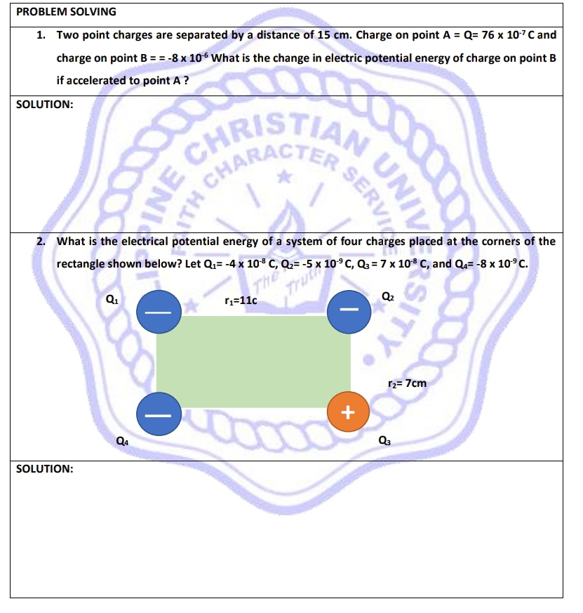 PROBLEM SOLVING 
1. Two point charges are separated by a distance of 15 cm. Charge on point A=Q=76* 10^(-7)C and 
charge on point B==-8* 10^(-6) What is the change in electric potential energy of charge on point B
if accelerated to point A ? 
SOLUTION: 
ER I 
z CH 

2. What is the electrical potential energy of a system of four charges placed at the corners of the 
rectangle shown below? Let Q_1=-4* 10^(-8)C, Q_2=-5* 10^(-9)C, Q_3=7* 10^(-8)C , and Q_4=-8* 10^(-9)C.
Q_1
r_1=11c
Q_2
r_2=7cm
+
Qa
Q_3
SOLUTION: