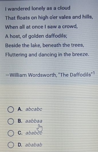 wandered lonely as a cloud
That floats on high o'er vales and hills,
When all at once I saw a crowd,
A host, of golden daffodils;
Beside the lake, beneath the trees,
Fluttering and dancing in the breeze.
—William Wordsworth, "The Daffodils"1
A. abcabc
B. aabbaa
C. ababcc
D. ababab