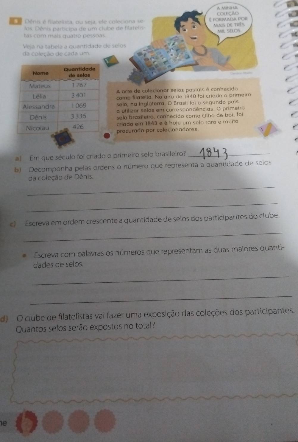 Dénis é filatelista, ou seja, ele col 
los. Dênis participa de um clube 
tas com mals quatro pessoas. 
Veja na tabela a quantidade de s 
da coleção de cada um. 
como filatelia. No ano de 1840 foi criado o primeiro 
selo, na Inglaterra. O Brasil foi o segundo pais 
a utilizar selos em correspondências. O primeiro 
selo brasileiro, conhecido como Olho de boi, foi 
criado em 1843 e é hoje um selo raro e muito 
procurado por colecionadores. 
a) Em que século foi criado o primeiro selo brasileiro?_ 
b) Decomponha pelas ordens o número que representa a quantidade de selos 
da coleção de Dênis. 
_ 
_ 
_ 
c) Escreva em ordem crescente a quantidade de selos dos participantes do clube. 
Escreva com palavras os números que representam as duas maiores quanti- 
dades de selos. 
_ 
_ 
d O clube de filatelistas vai fazer uma exposição das coleções dos participantes. 
Quantos selos serão expostos no total? 
e