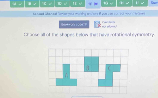 1A 1B 1C 1D 1E 1F 16 1H 11 Sum 
Second Chance! Review your working and see if you can correct your mistakes 
Calculator 
Bookwork code: 1F not allowed 
Choose all of the shapes below that have rotational symmetry.