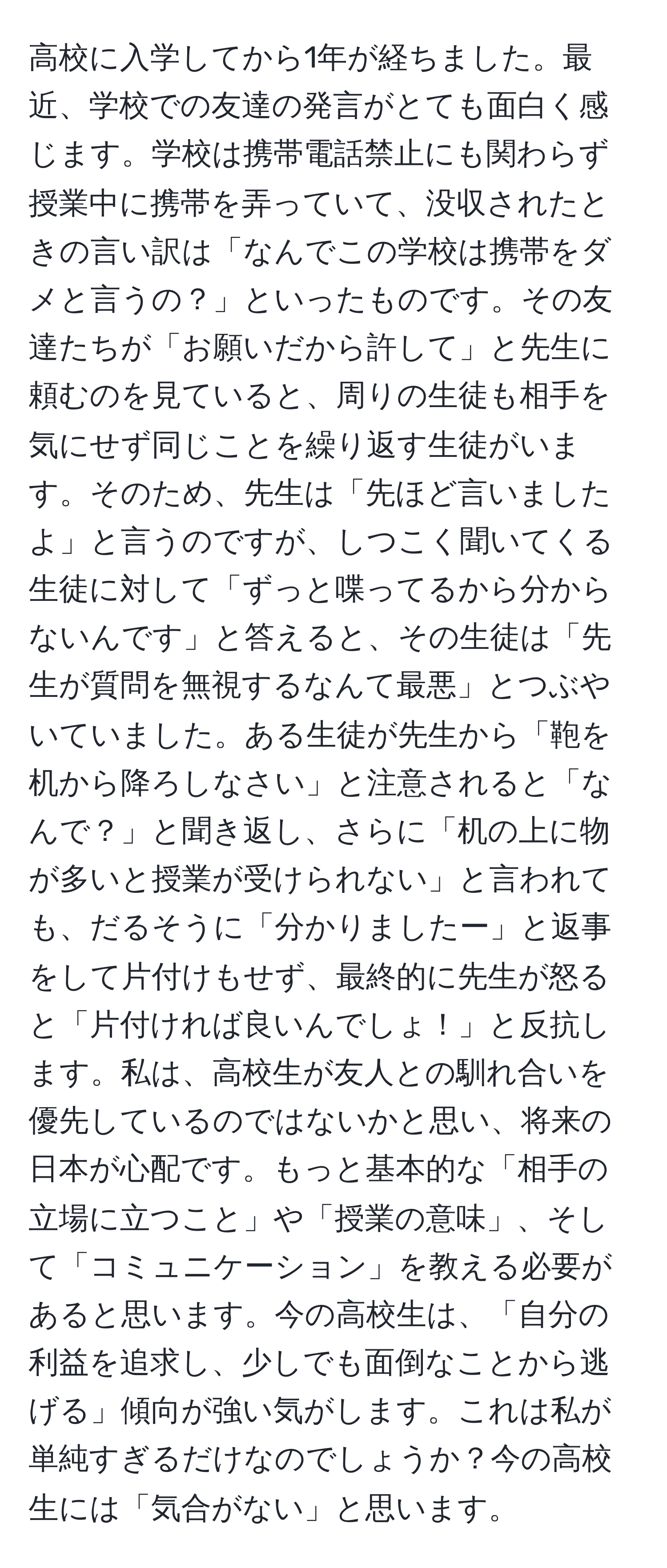 高校に入学してから1年が経ちました。最近、学校での友達の発言がとても面白く感じます。学校は携帯電話禁止にも関わらず授業中に携帯を弄っていて、没収されたときの言い訳は「なんでこの学校は携帯をダメと言うの？」といったものです。その友達たちが「お願いだから許して」と先生に頼むのを見ていると、周りの生徒も相手を気にせず同じことを繰り返す生徒がいます。そのため、先生は「先ほど言いましたよ」と言うのですが、しつこく聞いてくる生徒に対して「ずっと喋ってるから分からないんです」と答えると、その生徒は「先生が質問を無視するなんて最悪」とつぶやいていました。ある生徒が先生から「鞄を机から降ろしなさい」と注意されると「なんで？」と聞き返し、さらに「机の上に物が多いと授業が受けられない」と言われても、だるそうに「分かりましたー」と返事をして片付けもせず、最終的に先生が怒ると「片付ければ良いんでしょ！」と反抗します。私は、高校生が友人との馴れ合いを優先しているのではないかと思い、将来の日本が心配です。もっと基本的な「相手の立場に立つこと」や「授業の意味」、そして「コミュニケーション」を教える必要があると思います。今の高校生は、「自分の利益を追求し、少しでも面倒なことから逃げる」傾向が強い気がします。これは私が単純すぎるだけなのでしょうか？今の高校生には「気合がない」と思います。