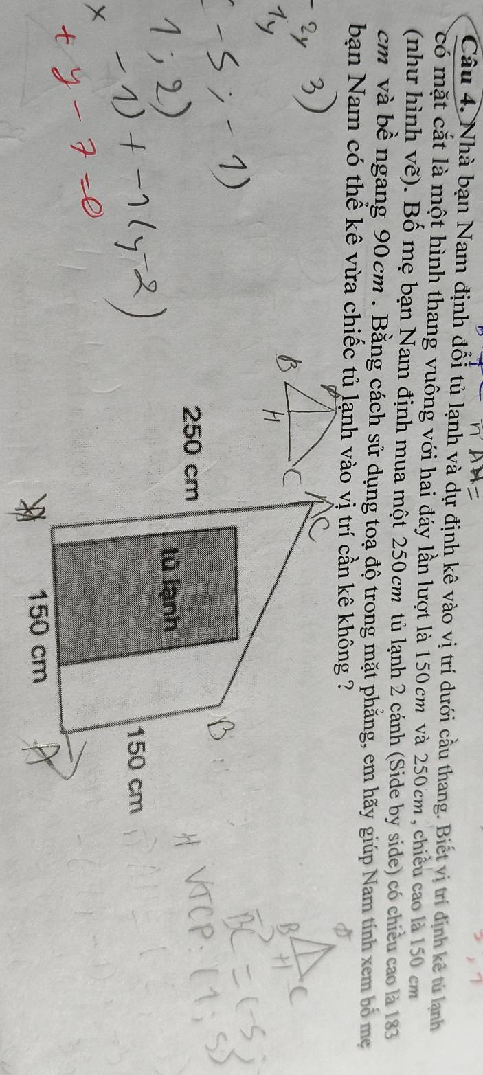 Nhà bạn Nam định đổi tủ lạnh và dự định kê vào vị trí dưới cầu thang. Biết vị trí định kê tú lạnh 
có mặt cắt là một hình thang vuông với hai đáy lần lượt là 150cm và 250cm , chiều cao là 150 cm
(như hình vẽ). Bố mẹ bạn Nam định mua một 250 cm³ tủ lạnh 2 cánh (Side by side) có chiều cao là 183
cm và bề ngang 90cm. Bằng cách sử dụng toạ độ trong mặt phẳng, em hãy giúp Nam tính xem bố mẹ 
bạn Nam có thể kê vừa chiếc tủ lạnh vào vị trí cần kê không ?
