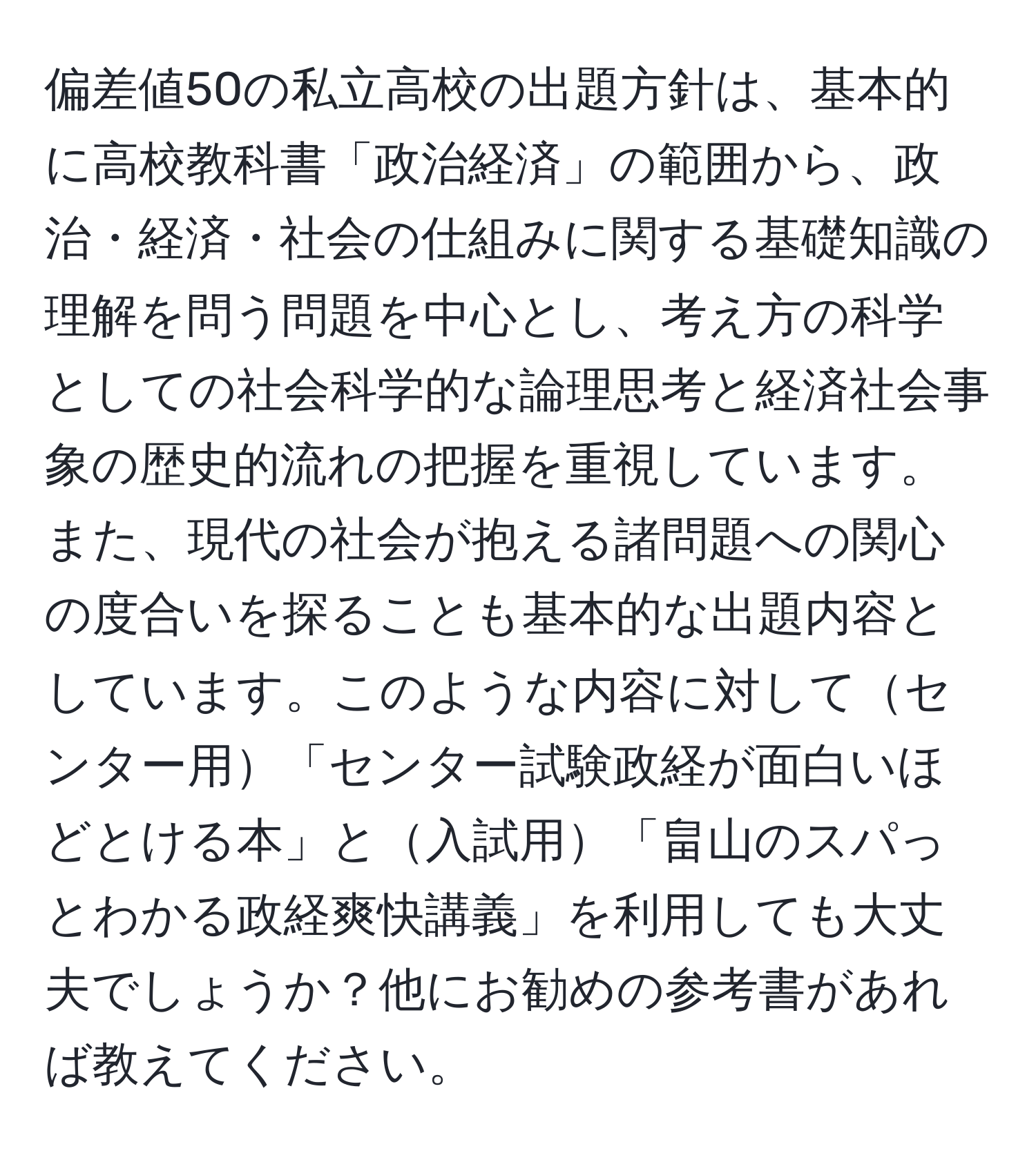 偏差値50の私立高校の出題方針は、基本的に高校教科書「政治経済」の範囲から、政治・経済・社会の仕組みに関する基礎知識の理解を問う問題を中心とし、考え方の科学としての社会科学的な論理思考と経済社会事象の歴史的流れの把握を重視しています。また、現代の社会が抱える諸問題への関心の度合いを探ることも基本的な出題内容としています。このような内容に対してセンター用「センター試験政経が面白いほどとける本」と入試用「畠山のスパっとわかる政経爽快講義」を利用しても大丈夫でしょうか？他にお勧めの参考書があれば教えてください。