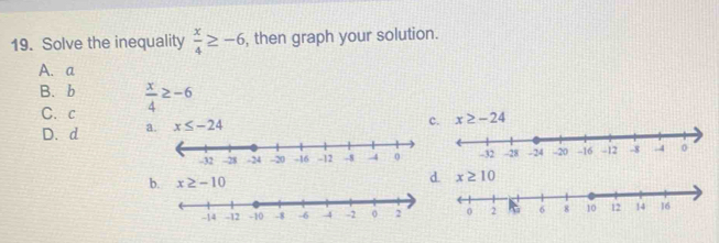 Solve the inequality  x/4 ≥ -6 , then graph your solution.
A. a
B. b  x/4 ≥ -6
C. c
D. d a. x≤ -24
c x≥ -24
b. x≥ -10
d. x≥ 10