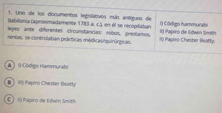 Uno de los documentos legislativos más antiguos de
Babilonia (aproximadamente 1783 a. c.), en él se recopilaban I) Código hammurabi
leyes ante diferentes circunstancias: robos, prestamos, II) Papiro de Edwin Smith
rentas, se controlaban prácticas médicas/quirúrgicas. II) Papiro Chester Beatty.
A )I) Código Hammurabi
B III) Papiro Chester Beatty
C II) Papiro de Edwin Smith