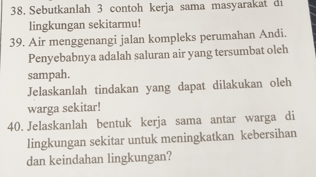 Sebutkanlah 3 contoh kerja sama masyarakat di 
lingkungan sekitarmu! 
39. Air menggenangi jalan kompleks perumahan Andi. 
Penyebabnya adalah saluran air yang tersumbat oleh 
sampah. 
Jelaskanlah tindakan yang dapat dilakukan oleh 
warga sekitar! 
40. Jelaskanlah bentuk kerja sama antar warga di 
lingkungan sekitar untuk meningkatkan kebersihan 
dan keindahan lingkungan?