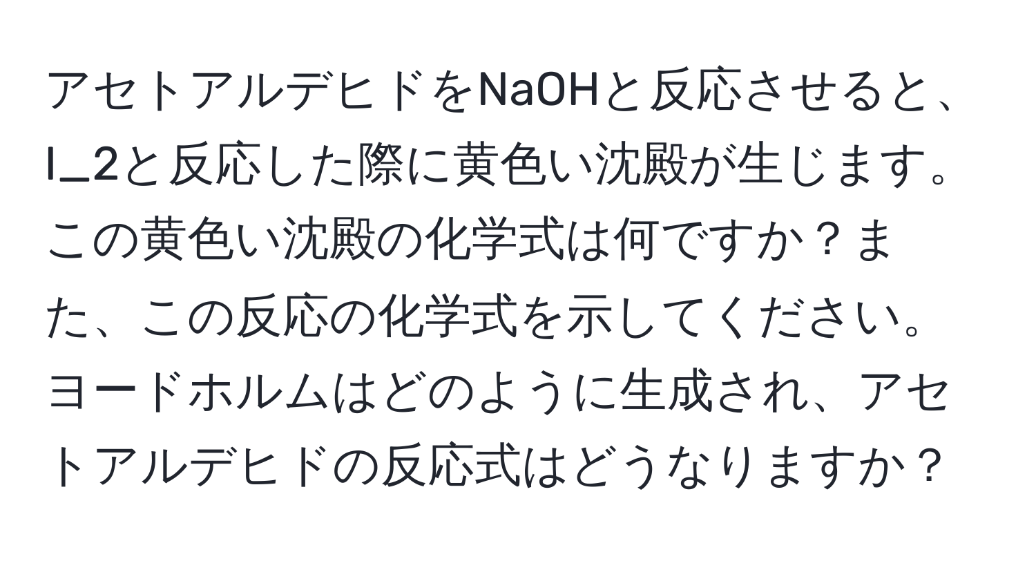 アセトアルデヒドをNaOHと反応させると、I_2と反応した際に黄色い沈殿が生じます。この黄色い沈殿の化学式は何ですか？また、この反応の化学式を示してください。ヨードホルムはどのように生成され、アセトアルデヒドの反応式はどうなりますか？