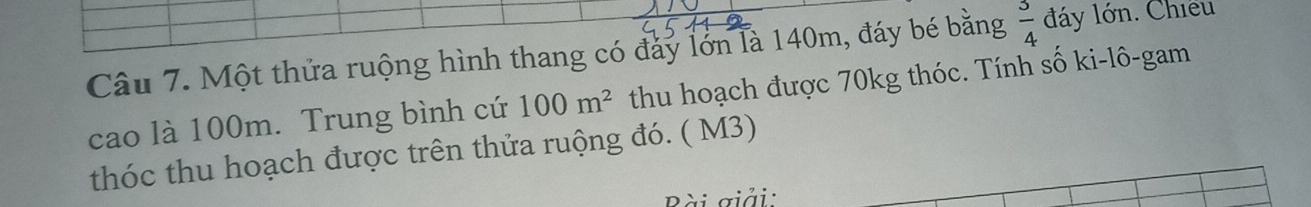 Một thửa ruộng hình thang có đảy lớn là 140m, đáy bé bằng  3/4  đáy lớn. Chiều 
cao là 100m. Trung bình cứ 100m^2 thu hoạch được 70kg thóc. Tính số ki-lô-gam 
thóc thu hoạch được trên thửa ruộng đó. ( M3) 
Bài giải: