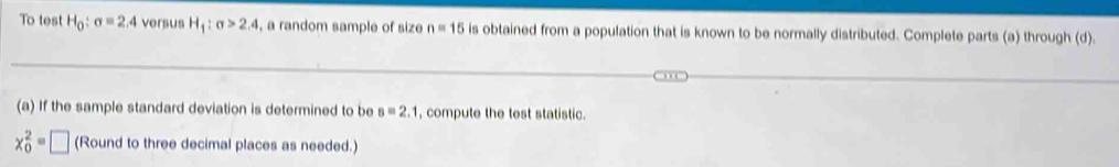 To test H_0:sigma =2.4 versus H_1:sigma >2.4 , a random sample of size n=15 is obtained from a population that is known to be normally distributed. Complete parts (a) through (d). 
(a) If the sample standard deviation is determined to be s=2.1 , compute the test statistic.
x_0^2=□ (Round to three decimal places as needed.)