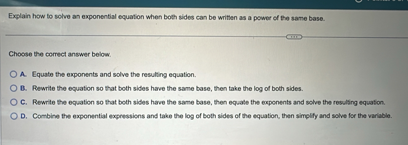 Explain how to solve an exponential equation when both sides can be written as a power of the same base.
Choose the correct answer below.
A. Equate the exponents and solve the resulting equation.
B. Rewrite the equation so that both sides have the same base, then take the log of both sides.
C. Rewrite the equation so that both sides have the same base, then equate the exponents and solve the resulting equation.
D. Combine the exponential expressions and take the log of both sides of the equation, then simplify and solve for the variable.