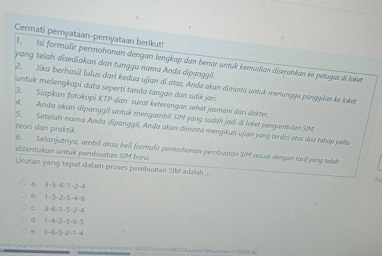 Cermati pernyataan-pernyataan berikut!
1. Isi formulir permohonan dengan lengkap dan benar untuk kemudian diserahkan ke petugas di loket
yang telah disediakan dan tunggu nama Anḍa dipanggil.
2. Jika berhasil lulus darì kedua ujian di atas, Anda akan diminta untuk menunggu panggilan ke loket
untuk melengkapì data sepertì tanda tangan dan sidik jari.
3. Siapkan fotokopi KTP dan surat keterangan sehat jasmani dari dokter.
4. Anda akan dipanggil untuk mengambil SIM yang sudah jadi di loket pengambilan SIM.
teori dan praktik.
5. Setelah nama Anda dipanggil, Anda akan diminta mengikuti ujian yang terdiri atas dua tahap yaitu
6. Selanjutnya, ambil atau beli formulir permohonan pembuatan SIM sesuai dengan tarif yang telah
ditentukan untuk pembuatan SIM baru.
Urutan yang tepat dalam proses pembuatan SIM adalah ... Fir
a. 3 -5 -6 -1 -2 -4
b. 1 -3 -2 -5 -4 -6
c 3 -6 -1 -5 -2 -4
d. 1 -4 -2 -3 -6 -5
e 3 -6 -5 -2 -1 -4 ,
enabugakarta.sch.id/mod/quiz/attempt.php?attempt=1843351&cmid=96621&page=18#question-2106338-44