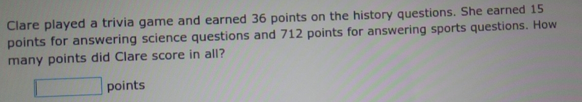 Clare played a trivia game and earned 36 points on the history questions. She earned 15
points for answering science questions and 712 points for answering sports questions. How 
many points did Clare score in all? 
□ points