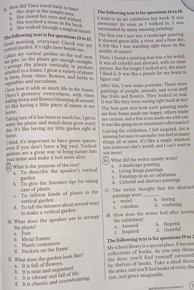 How did Tiara travel back in time?
a. She slept in the temple area. The following text is for questions 16 to 18.
b. She closed her eyes and wished.
I went to an art exhibition last week. It was
c. She touched a stone in the book.
awesome! As soon as I walked in, I was
d. She walked through a magical tunnel
surrounded by many amazing paintings.
The following text is for questions 13 to 15. The first one I saw was a landscape painting.
Good morning, everyone! Check out my It showed green hills, a river, and a blue sky.
vertical garden. It's right here beside me. It felt like I was standing right there in the
middle of nature!
I place my vertical garden on the wall near Then, I found a painting that was a bit weird.
the gate, so the plants get enough sunlight. It was all colorful and abstract, with no clear
I arrange the plants vertically in pockets picture. But the longer I looked at it, the more
attached to a frame. I grow a variety of plants I liked it. It was like a puzzle for my brain to
in them, from vines, flowers, and herbs to figure out!
vegetables and succulents.
I love how it adds so much life to the house. After that, I saw some portraits. There were
paintings of people, animals, and even stuff
There's greenery everywhere, with vines like fruits and flowers. They looked so real.
trailing down and flowers blooming all around.
It's like having a little piece of nature in my It was like they were staring right back at me!
house. The best part was how each painting made
Taking care of it has been so much fun. I get to me feel. Some made me happy, others made
water the plants and watch them grow every me curious, and a few even made me a bit sad.
day. It's like having my little garden right at It was like going on an emotional rollercoaster!
home. Leaving the exhibition, I felt inspired. Art is
I think it's important to have green spaces, amazing because it can make you feel so many
things all at once. It's like a magic window
even if you don’t have a big yard. Vertical into someone else’s world, and I can’t wait to
gardens are a great way to bring nature into see more!
your home and make it feel more alive. 16. What did the writer mainly write?
13.) What is the purpose of the text? a. A landscape painting
a. To describe the speaker's vertical b. Living things paintings
garden c. Paintings in an art exhibition
b. To give the listeners tips for taking d. Colorful and abstract paintings
care of plants
c. To inform kinds of plants in the 17. The writer thought that the abstract
vertical garden paintings were .
d. To tell the listeners about several ways a. weird b. boring d. confusing
to make a vertical garden c. colorless
14. What does the speaker use to arrange 18. How does the writer feel after leavin
the plants? the exhibition?
a. Amused b. Hopeful
a. Pots c. Inspired d. Grateful
b. Metal frames
c. Plastic containers The following text is for questions 19 to 2
d. Pockets on the frame My school library is a special place. It has ma
15. What does the garden look like? collections of books. As you step throu
a. It is full of flowers. the door, you'll find yourself surround
b. It is neat and organized. by shelves of books. Take a stroll throu
c. It is vibrant and full of life. the aisles, and you’ll find books of every sha
d. It is chaotic and overwhelming. size, and genre imaginable.
Mid Semester Assessment 2 1