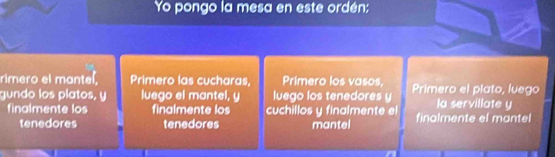 Yo pongo la mesa en este ordén: 
rimero el mantel. Primero las cucharas, Primero los vasos, 
gundo los platos, y luego el mantel, y luego los tenedores y Primero el plato, luego 
la servillate y 
finalmente los finalmente los cuchillos y finalmente el finalmente el mantel 
tenedores tenedores mantel