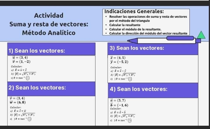 Indicaciones Generales:
Actividad Resolver las operaciones de suma y resta de vectores
por el método del triangulo
Suma y resta de vectores: Calcular la resultante
Calcular el módulo de la resultante.
Método Analítico  Calcular la dirección del módulo del vector resultante
3) Sean Ios vectores:
vector x=(4,5)
vector y=(-5,2)
Calcular:
a) overline R=overline x-overline y
b) |vector R|=sqrt(R^2x+R^2r)
c 1θ =tan^(-1)( x/y )
4) Sean los vectores:
vector a=(5,7)
vector b=(-1,6)
Calcular:
a) vector R=vector a-vector b
b) |vector R|=sqrt(R^2x+R^2y)
cì )θ =tan^(-1)( x/y )