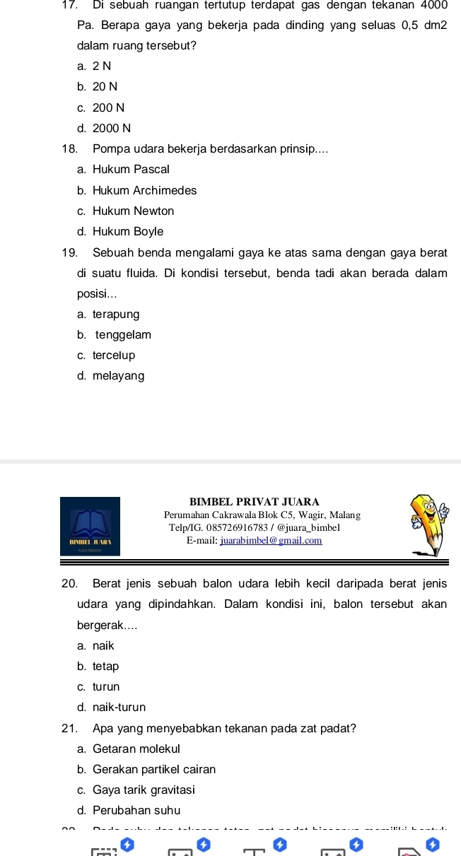 Di sebuah ruangan tertutup terdapat gas dengan tekanan 4000
Pa. Berapa gaya yang bekerja pada dinding yang seluas 0,5 dm2
dalam ruang tersebut?
a. 2 N
b. 20 N
c. 200 N
d. 2000 N
18. Pompa udara bekerja berdasarkan prinsip....
a. Hukum Pascal
b. Hukum Archimedes
c. Hukum Newton
d. Hukum Boyle
19. Sebuah benda mengalami gaya ke atas sama dengan gaya berat
di suatu fluida. Di kondisi tersebut, benda tadi akan berada dalam
posisi...
a. terapung
b. tenggelam
c. tercelup
d. melayang
BIMBEL PRIVAT JUARA
Perumahan Cakrawala Blok C5, Wagir, Malang
Telp/IG. 085726916783 / @juara bimbel
BIMBEL JUARA E-mail: juarabimbel@ gmail.com
20. Berat jenis sebuah balon udara lebih kecil daripada berat jenis
udara yang dipindahkan. Dalam kondisi ini, balon tersebut akan
bergerak....
a. naik
b. tetap
c. turun
d. naik-turun
21. Apa yang menyebabkan tekanan pada zat padat?
a. Getaran molekul
b. Gerakan partikel cairan
c. Gaya tarik gravitasi
d. Perubahan suhu