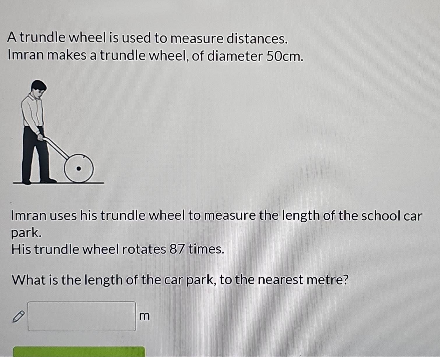 A trundle wheel is used to measure distances. 
Imran makes a trundle wheel, of diameter 50cm. 
Imran uses his trundle wheel to measure the length of the school car 
park. 
His trundle wheel rotates 87 times. 
What is the length of the car park, to the nearest metre?
□ m