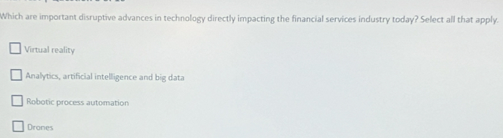 Which are important disruptive advances in technology directly impacting the financial services industry today? Select all that apply.
Virtual reality
Analytics, artificial intelligence and big data
Robotic process automation
Drones