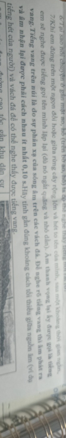 6/Tại sao nói chuyện ở gần mặt ao, hồ (trên bờ ao, hộ) ta có thể nghe thay tiếng hội rạt l 
7/Khi em đứng trên một ngọn đồi hoặc giữa rừng cây rộng lớn và hét to tên của mình, sau một khoảng thời gian ngân, a 
em sẽ nghe được tiếng gọi tên mình lặp lại (dù nó ngắt quãng và nhỏ dần). Âm thanh vọng lại ấy được gọi là tiếng 
vang.Tiếng vang trên núi là do sự phản xạ của sóng âm trên các vách đá. Để nghe rõ tiếng vang thì âm phát ra 
và âm nhận lại được phải cách nhau ít nhất 0, 10 s.Hãy tính gần đúng khoảng cách tối thiều giữa nguồn âm (ví dụ 
tiếng hét của người) và vách đá đề có thể nghe thấy được tiếng vang. 
sao tốc gần khu dân cư