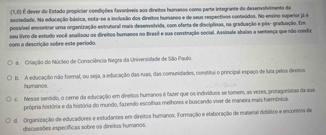 (1,0) É dever do Estado propiciar condições favoráveis aos direitos humanos como parte integrante do desenvolvimento da
sociedade. Na educação básica, nota-se a inclusão dos direitos humanos e de seus respectivos conteúdos. No ensino superior já é
possível encontrar uma organização estrutural mais desenvolvida, com oferta de disciplinas, na graduação e pós- graduação. Em
seu livro de estudo você analisou os direitos humanos no Brasil e sua construção social. Assinale abaixo a sentença que não condiz
com a descrição sobre este período.
a. Criação do Núcleo de Consciência Negra da Universidade de São Paulo.
b. A educação não formal, ou seja, a educação das ruas, das comunidades, constitui o principal espaço de luta pelos direitos
humanos.
c. Nesse sentido, o cerne da educação em direitos humanos é fazer que os indivíduos se tornem, as vezes, protagonistas da sua
própria história e da história do mundo, fazendo escolhas melhores e buscando viver de maneira mais harmônica.
d. Organização de educadores e estudantes em direitos humanos. Formação e elaboração de material didático e encontros de
discussões específicas sobre os direitos humanos.