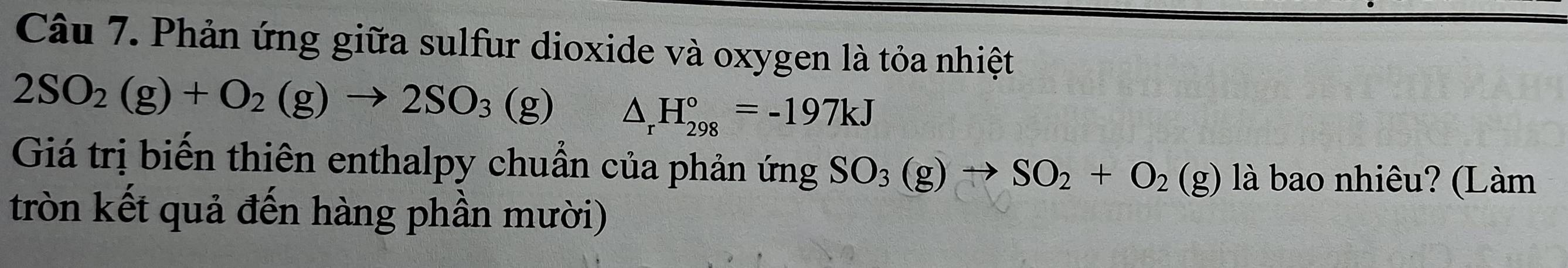 Phản ứng giữa sulfur dioxide và oxygen là tỏa nhiệt
2SO_2(g)+O_2(g)to 2SO_3(g) △ _rH_(298)°=-197kJ
Giá trị biến thiên enthalpy chuẩn của phản ứng SO_3(g)to SO_2+O_2(g) g) là bao nhiêu? (Làm 
tròn kết quả đến hàng phần mười)