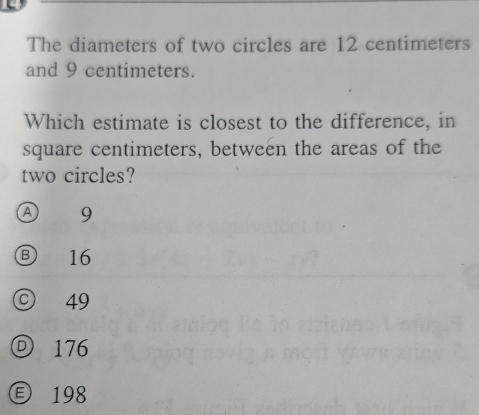 The diameters of two circles are 12 centimeters
and 9 centimeters.
Which estimate is closest to the difference, in
square centimeters, between the areas of the
two circles?
Ⓐ 9
③ 16
© 49
176
198