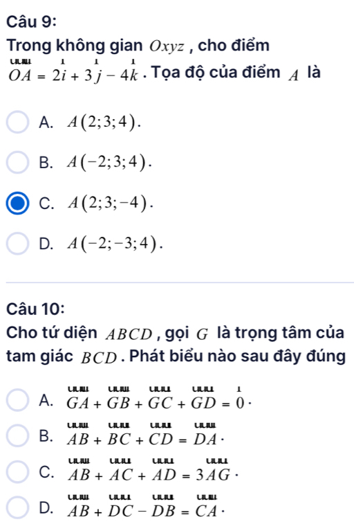 Trong không gian Oxyz , cho điểm
beginarrayr uul OAendarray =2iendarray =1= 2i+3j-4kendarray. Tọa độ của điểm 4 là
A. A(2;3;4).
B. A(-2;3;4).
C. A(2;3;-4).
D. A(-2;-3;4). 
Câu 10:
Cho tứ diện ABCD , gọi G là trọng tâm của
tam giác BCD. Phát biểu nào sau đây đúng

A. GA+GB+GC+GD=0·
u
B. AB+BC+CD=DA·
uu uu uu
C. AB+AC+AD=3AG·
u C
D. AB+DC-DB=CA·