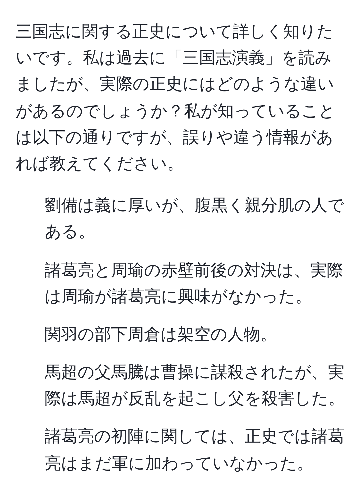 三国志に関する正史について詳しく知りたいです。私は過去に「三国志演義」を読みましたが、実際の正史にはどのような違いがあるのでしょうか？私が知っていることは以下の通りですが、誤りや違う情報があれば教えてください。  
1. 劉備は義に厚いが、腹黒く親分肌の人である。  
2. 諸葛亮と周瑜の赤壁前後の対決は、実際は周瑜が諸葛亮に興味がなかった。  
3. 関羽の部下周倉は架空の人物。  
4. 馬超の父馬騰は曹操に謀殺されたが、実際は馬超が反乱を起こし父を殺害した。  
5. 諸葛亮の初陣に関しては、正史では諸葛亮はまだ軍に加わっていなかった。