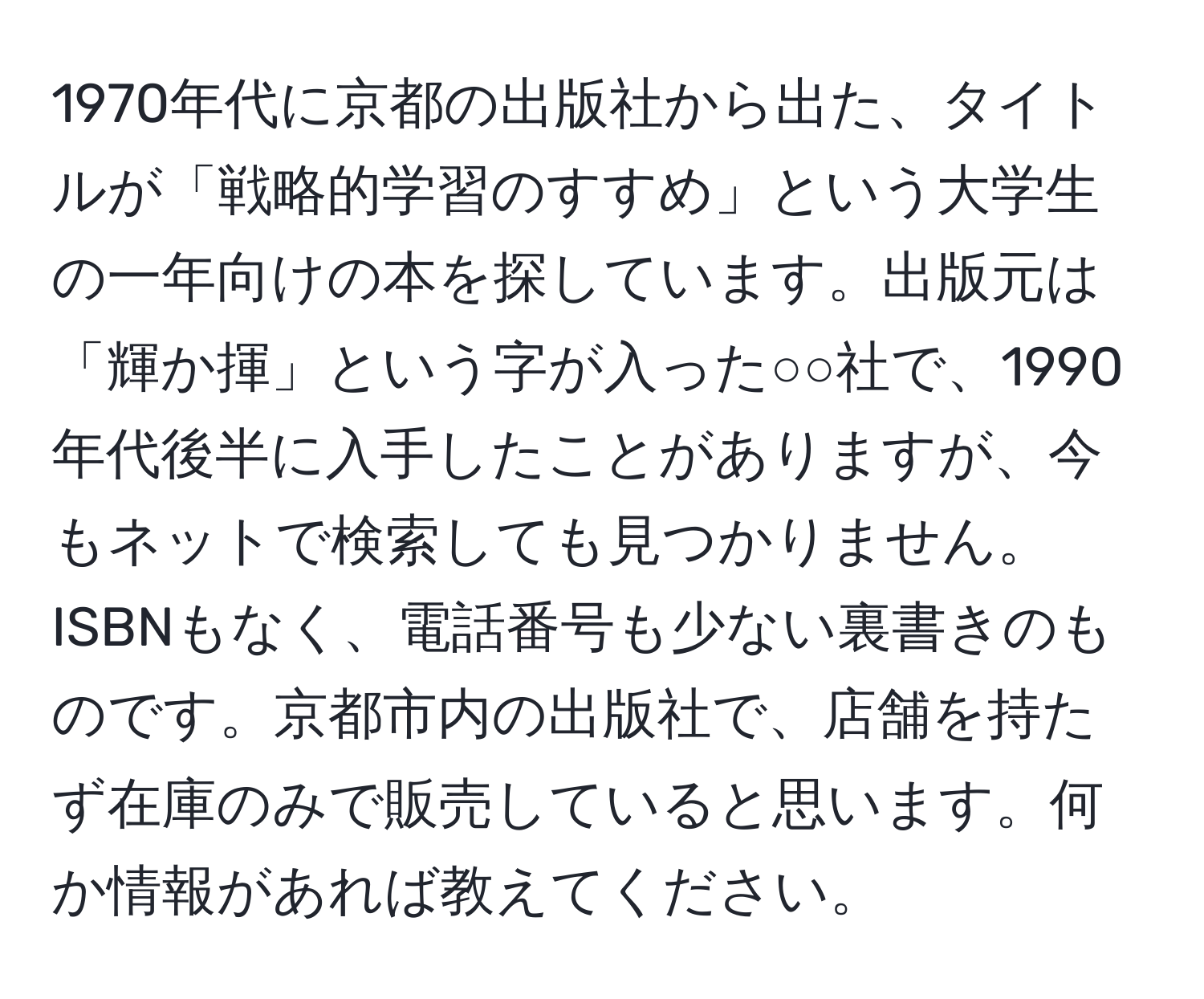 1970年代に京都の出版社から出た、タイトルが「戦略的学習のすすめ」という大学生の一年向けの本を探しています。出版元は「輝か揮」という字が入った○○社で、1990年代後半に入手したことがありますが、今もネットで検索しても見つかりません。ISBNもなく、電話番号も少ない裏書きのものです。京都市内の出版社で、店舗を持たず在庫のみで販売していると思います。何か情報があれば教えてください。