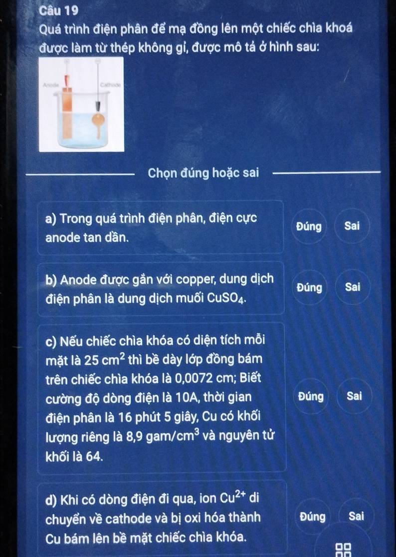 Quá trình điện phân để mạ đồng lên một chiếc chìa khoá 
được làm từ thép không gỉ, được mô tả ở hình sau: 
Chọn đúng hoặc sai 
a) Trong quá trình điện phân, điện cực Đúng Sai 
anode tan dần. 
b) Anode được gắn với copper, dung dịch Đúng Sai 
điện phân là dung dịch muối CuSO₄. 
c) Nếu chiếc chìa khóa có diện tích mỗi 
mặt là 25cm^2 thì bề dày lớp đồng bám 
trên chiếc chìa khóa là 0,0072 cm; Biết 
cường độ dòng điện là 10A, thời gian Đúng Sai 
điện phân là 16 phút 5 giây, Cu có khối 
lượng riêng là 8,9 gam/ cm^3 và nguyên tử 
khối là 64. 
d) Khi có dòng điện đi qua, ion Cu^(2+) di 
chuyển về cathode và bị oxi hóa thành Đúng Sai 
Cu bám lên bề mặt chiếc chìa khóa.