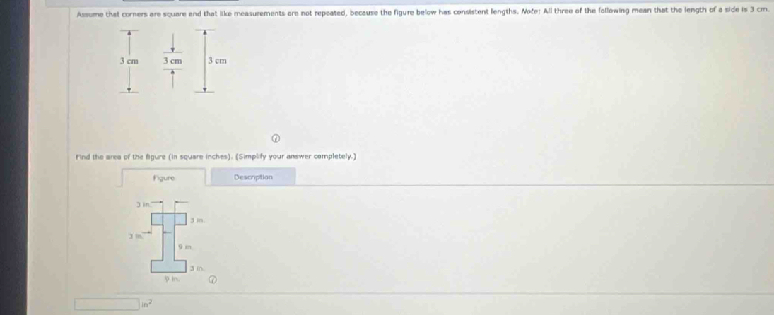 Assume that corners are square and that like measurements are not repeated, because the figure below has consistent lengths. Note: All three of the following mean that the length of a side is 3 cm.
3 cm 3 cm 3 cm
find the area of the figure (in square inches). (Simplify your answer completely.)
Figure Description
3 in
3 in.
j in
9 m.
3 in
9 in.
□ in^2