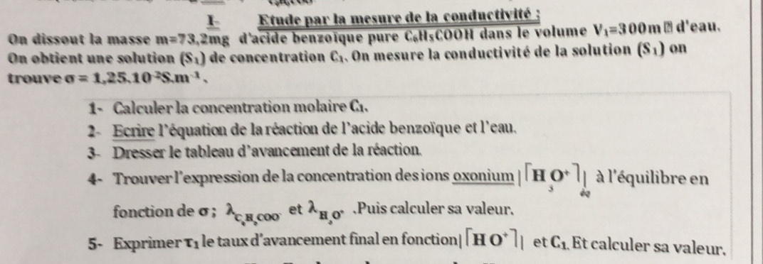 Etude par la mesure de la conductivité : 
On dissout la masse m=73, 1/2m  111_  : d'acide benzoïque pure C₆H₅COOH dans le volume V_1=300m□ d'eau. 
On obtient une solution (S_1) de concentration C_1 4. On mesure la conductivité de la solution (S_1) on 
trouve sigma =1,25.10^2S.m^(-1). 
1- Calculer la concentration molaire C1. 
2- Ecrire l'équation de la réaction de l'acide benzoïque et l'eau. 
3- Dresser le tableau d'avancement de la réaction. 
4- Trouver l'expression de la concentration des ions oxonium |[H_3O^+]_ à l'équilibre en 
fonction de σ; lambda _C_4H_2COO' et lambda _H,0^+.Puis calculer sa valeur. 
5- Exprimer T_1 le taux d’avancement final en fonction| [HO^+]_1 et C_1 Et calculer sa valeur.