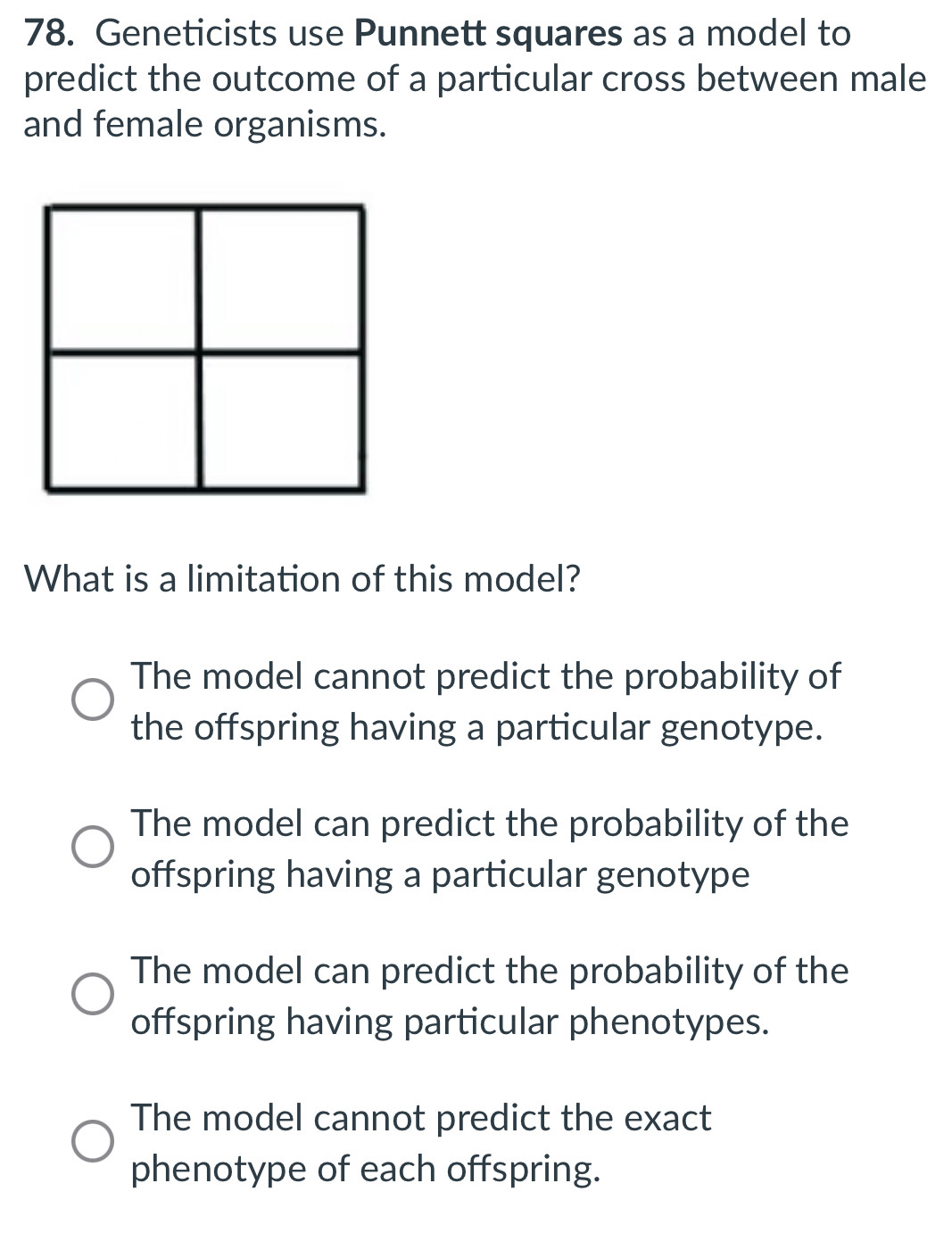 Geneticists use Punnett squares as a model to
predict the outcome of a particular cross between male
and female organisms.
What is a limitation of this model?
The model cannot predict the probability of
the offspring having a particular genotype.
The model can predict the probability of the
offspring having a particular genotype
The model can predict the probability of the
offspring having particular phenotypes.
The model cannot predict the exact
phenotype of each offspring.