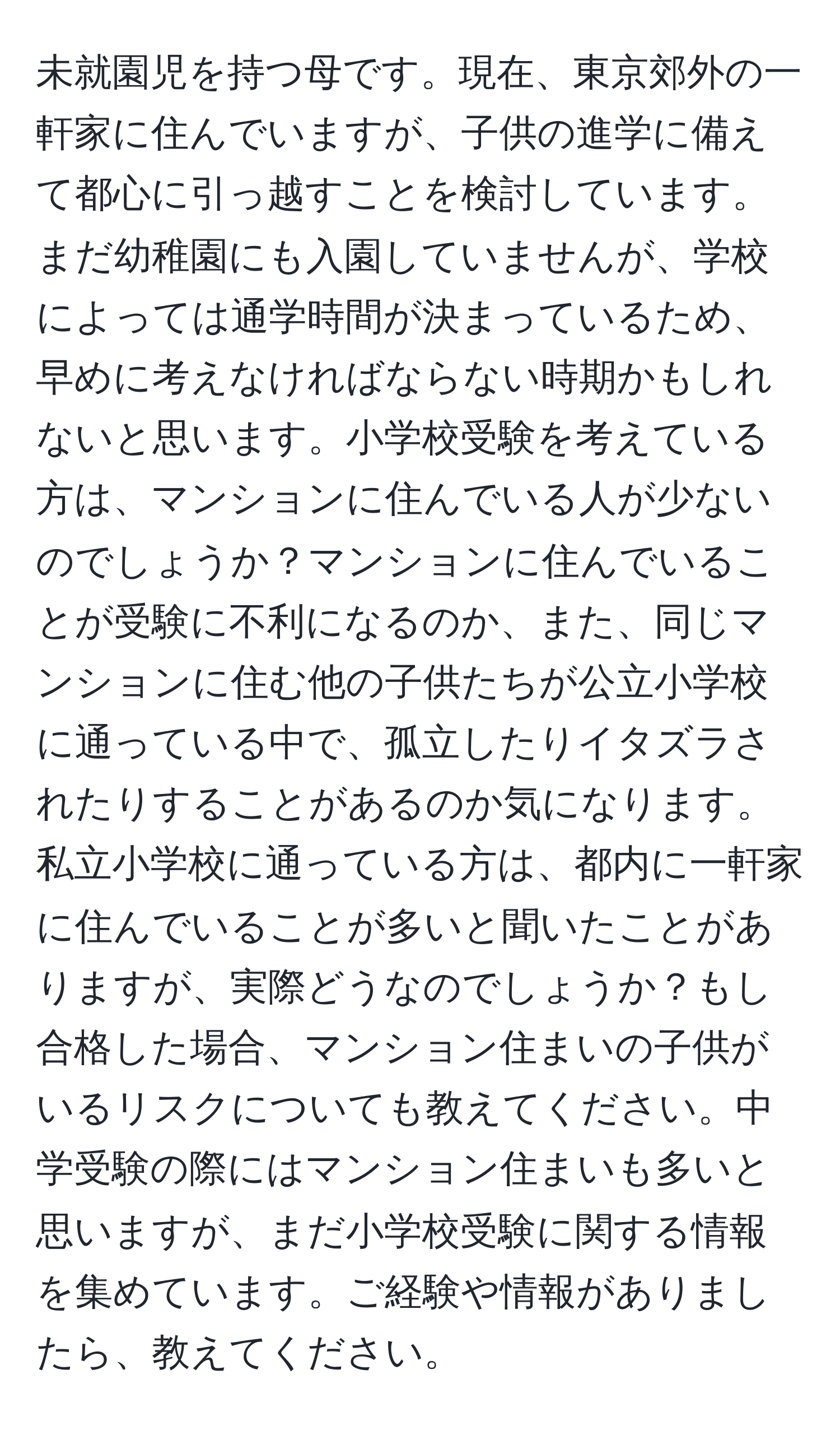 未就園児を持つ母です。現在、東京郊外の一軒家に住んでいますが、子供の進学に備えて都心に引っ越すことを検討しています。まだ幼稚園にも入園していませんが、学校によっては通学時間が決まっているため、早めに考えなければならない時期かもしれないと思います。小学校受験を考えている方は、マンションに住んでいる人が少ないのでしょうか？マンションに住んでいることが受験に不利になるのか、また、同じマンションに住む他の子供たちが公立小学校に通っている中で、孤立したりイタズラされたりすることがあるのか気になります。私立小学校に通っている方は、都内に一軒家に住んでいることが多いと聞いたことがありますが、実際どうなのでしょうか？もし合格した場合、マンション住まいの子供がいるリスクについても教えてください。中学受験の際にはマンション住まいも多いと思いますが、まだ小学校受験に関する情報を集めています。ご経験や情報がありましたら、教えてください。