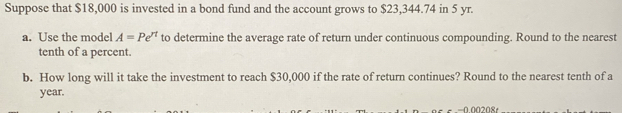 Suppose that $18,000 is invested in a bond fund and the account grows to $23,344.74 in 5 yr. 
a. Use the model A=Pe^(rt) to determine the average rate of return under continuous compounding. Round to the nearest 
tenth of a percent. 
b. How long will it take the investment to reach $30,000 if the rate of return continues? Round to the nearest tenth of a
year.